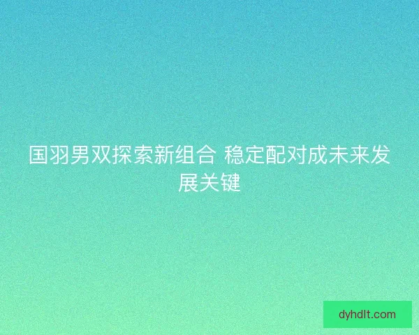 国羽男双探索新组合 稳定配对成未来发展关键