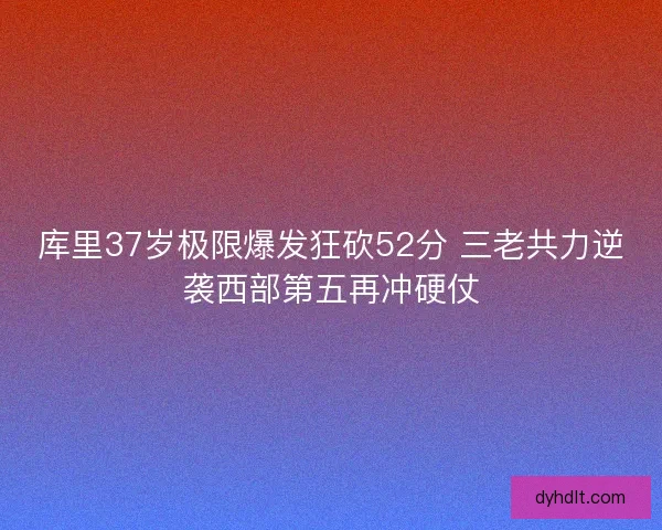 库里37岁极限爆发狂砍52分 三老共力逆袭西部第五再冲硬仗